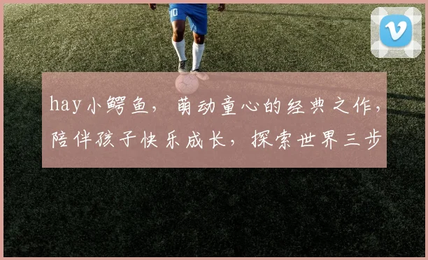 hay小鳄鱼，萌动童心的经典之作，陪伴孩子快乐成长，探索世界三步曲