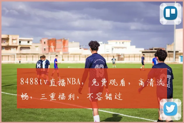 8488tv直播NBA，免费观看，高清流畅，三重福利，不容错过