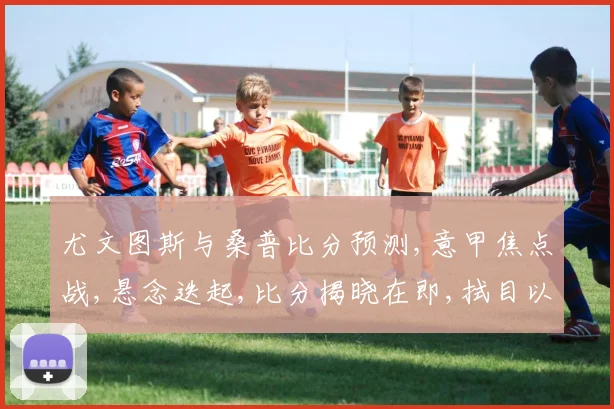 尤文图斯与桑普比分预测,意甲焦点战,悬念迭起,比分揭晓在即,拭目以待。