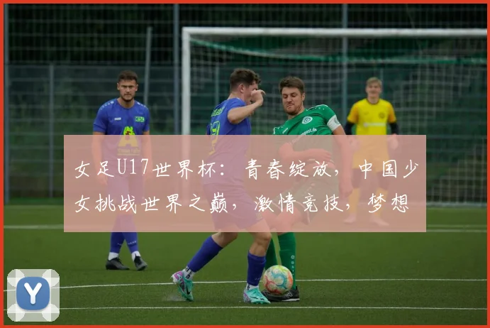女足U17世界杯：青春绽放，中国少女挑战世界之巅，激情竞技，梦想起航